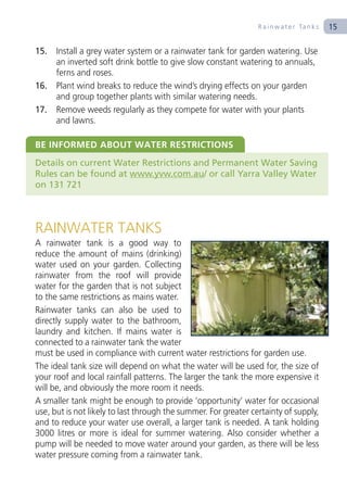 R a i n w a t e r Ta n k s   15

15.   Install a grey water system or a rainwater tank for garden watering. Use
      an inverted soft drink bottle to give slow constant watering to annuals,
      ferns and roses.
16.   Plant wind breaks to reduce the wind’s drying effects on your garden
      and group together plants with similar watering needs.
17.   Remove weeds regularly as they compete for water with your plants
      and lawns.

BE INFORMED ABOUT WATER RESTRICTIONS
Details on current Water Restrictions and Permanent Water Saving
Rules can be found at www.yvw.com.au/ or call Yarra Valley Water
on 131 721



RAINWATER TANKS
A rainwater tank is a good way to
reduce the amount of mains (drinking)
water used on your garden. Collecting
rainwater from the roof will provide
water for the garden that is not subject
to the same restrictions as mains water.
Rainwater tanks can also be used to
directly supply water to the bathroom,
laundry and kitchen. If mains water is
connected to a rainwater tank the water
must be used in compliance with current water restrictions for garden use.
The ideal tank size will depend on what the water will be used for, the size of
your roof and local rainfall patterns. The larger the tank the more expensive it
will be, and obviously the more room it needs.
A smaller tank might be enough to provide ‘opportunity’ water for occasional
use, but is not likely to last through the summer. For greater certainty of supply,
and to reduce your water use overall, a larger tank is needed. A tank holding
3000 litres or more is ideal for summer watering. Also consider whether a
pump will be needed to move water around your garden, as there will be less
water pressure coming from a rainwater tank.
 