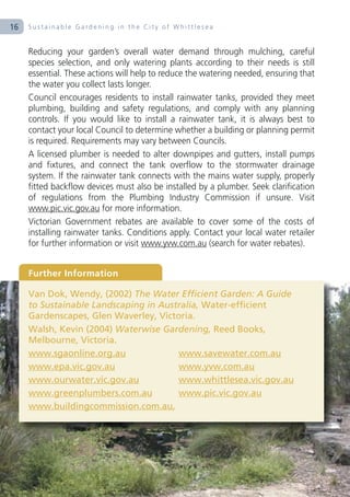 16   Sustainable Gardening in the City of Whittlesea


     Reducing your garden’s overall water demand through mulching, careful
     species selection, and only watering plants according to their needs is still
     essential. These actions will help to reduce the watering needed, ensuring that
     the water you collect lasts longer.
     Council encourages residents to install rainwater tanks, provided they meet
     plumbing, building and safety regulations, and comply with any planning
     controls. If you would like to install a rainwater tank, it is always best to
     contact your local Council to determine whether a building or planning permit
     is required. Requirements may vary between Councils.
     A licensed plumber is needed to alter downpipes and gutters, install pumps
     and fixtures, and connect the tank overflow to the stormwater drainage
     system. If the rainwater tank connects with the mains water supply, properly
     fitted backflow devices must also be installed by a plumber. Seek clarification
     of regulations from the Plumbing Industry Commission if unsure. Visit
     www.pic.vic.gov.au for more information.
     Victorian Government rebates are available to cover some of the costs of
     installing rainwater tanks. Conditions apply. Contact your local water retailer
     for further information or visit www.yvw.com.au (search for water rebates).


     Further Information

     Van Dok, Wendy, (2002) The Water Efficient Garden: A Guide
     to Sustainable Landscaping in Australia, Water-efficient
     Gardenscapes, Glen Waverley, Victoria.
     Walsh, Kevin (2004) Waterwise Gardening, Reed Books,
     Melbourne, Victoria.
     www.sgaonline.org.au              www.savewater.com.au
     www.epa.vic.gov.au                www.yvw.com.au
     www.ourwater.vic.gov.au           www.whittlesea.vic.gov.au
     www.greenplumbers.com.au          www.pic.vic.gov.au
     www.buildingcommission.com.au,
 
