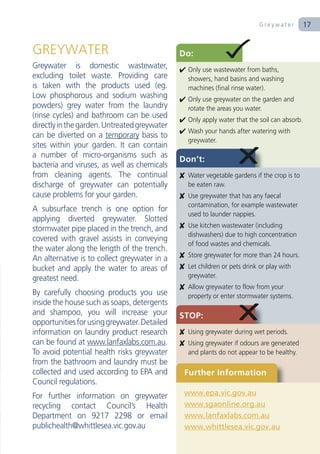 Greywater         17


GREYWATER                                     Do:
Greywater is domestic wastewater,              Only use wastewater from baths,
excluding toilet waste. Providing care          showers, hand basins and washing
is taken with the products used (eg.            machines (final rinse water).
Low phosphorous and sodium washing             Only use greywater on the garden and
powders) grey water from the laundry            rotate the areas you water.
(rinse cycles) and bathroom can be used        Only apply water that the soil can absorb.
directly in the garden. Untreated greywater
                                               Wash your hands after watering with
can be diverted on a temporary basis to
                                                greywater.
sites within your garden. It can contain
a number of micro-organisms such as
                                              Don’t:
bacteria and viruses, as well as chemicals
from cleaning agents. The continual            Water vegetable gardens if the crop is to
discharge of greywater can potentially          be eaten raw.
cause problems for your garden.                Use greywater that has any faecal
                                                contamination, for example wastewater
A subsurface trench is one option for
                                                used to launder nappies.
applying diverted greywater. Slotted
                                               Use kitchen wastewater (including
stormwater pipe placed in the trench, and
                                                dishwashers) due to high concentration
covered with gravel assists in conveying
                                                of food wastes and chemicals.
the water along the length of the trench.
                                               Store greywater for more than 24 hours.
An alternative is to collect greywater in a
bucket and apply the water to areas of         Let children or pets drink or play with
greatest need.                                  greywater.
                                               Allow greywater to flow from your
By carefully choosing products you use          property or enter stormwater systems.
inside the house such as soaps, detergents
and shampoo, you will increase your           STOP:
opportunities for using greywater. Detailed
information on laundry product research        Using greywater during wet periods.
can be found at www.lanfaxlabs.com.au.         Using greywater if odours are generated
To avoid potential health risks greywater       and plants do not appear to be healthy.
from the bathroom and laundry must be
collected and used according to EPA and        Further Information
Council regulations.
For further information on greywater           www.epa.vic.gov.au
recycling contact Council’s Health             www.sgaonline.org.au
Department on 9217 2298 or email               www.lanfaxlabs.com.au
publichealth@whittlesea.vic.gov.au             www.whittlesea.vic.gov.au
 