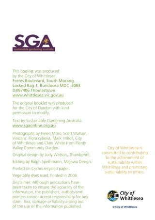 This booklet was produced
by the City of Whittlesea.
Ferres Boulevard, South Morang
Locked Bag 1, Bundoora MDC 3083
DX97406 Thomastown
www.whittlesea.vic.gov.au
The original booklet was produced
for the City of Darebin with kind
permission to modify.
Text by Sustainable Gardening Australia.
www.sgaonline.org.au
Photographs by Helen Moss, Scott Watson,
Viridans, Flora.cyberia, Mark Imhof, City
of Whittlesea and Clare White from Plenty
Valley Community Garden.                           City of Whittlesea is
Original design by Judy Watson, Thumbprint.     committed to contributing
                                                  to the achievement of
Editing by Ralph Spethmann, Migawa Design.         sustainability within
Printed on Cyclus recycled paper.               Whittlesea and promoting
                                                 sustainability to others.
Vegetable dyes used. Printed in 2006.
Disclaimer: Although precautions have
been taken to ensure the accuracy of the
information, the publishers, authors and
printers cannot accept responsibility for any
claim, loss, damage or liability arising out
of the use of the information published.              © City of Whittlesea
 