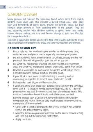 18   Sustainable Gardening in the City of Whittlesea



     GARDEN DESIGN
     Many gardens still maintain the traditional layout which came from English
     gardens many years ago. This includes a paved sitting area, large open
     lawn and flowerbeds of exotic plants around the outside. Today, our busy
     lifestyles often prevent us from spending time in the garden. They are
     also becoming smaller with children tending to spend more time inside.
     Interior design, architecture, cars and fashion change to suit new lifestyles.
     It’s time gardens did too.
     To design a sustainable garden you need to take time to work out how to create
     a space you feel comfortable with, enjoy and suits your local soil and climate.

     GARDEN DESIGN TIPS
     1. Find a style you like which suits your garden so all the paving, pots,
        water features and plants match, especially in a courtyard garden.
     2. Do a site analysis. Focus on soil quality, sun, shade, privacy and fire risk
        potential. This will tell you what your site will let you do.
     3. List what you need (shed, washing line, kids’ swings, entertainment
        area) and what you want (vegie garden, shade area, pond, fruit tree/s).
     4. Develop a scaled plan or mark out in the garden what will go where.
        Consider locations that are practical and look good.
     5. If your block is on a slope consider building a retaining wall or
        contouring your garden to prevent water and mulch runoff.
     6. Make garden beds bigger and lawns smaller.
     7. If you have a fine lawn grass such as fescue you can mow the lawn low,
        cover with 8–10 sheets of newspaper (overlapping), add 10–15cm of
        pea straw on top, wait 3–4 months and then plant directly into it. This
        must be done when the soil is moist and all the grass has died.
        Running grasses such a Couch or Kikuyu will not be eliminated by
        newspaper and mulch. They are very tough grasses to remove and you
        can try one of three methods:
        • Cover with a sheet of clear plastic for several weeks in hot weather
           so that the grass effectively cooks.
        • Mow the lawn area you wish to remove on the lowest mower setting
           and then dig out the remaining root system.
        • Apply herbicide.
 