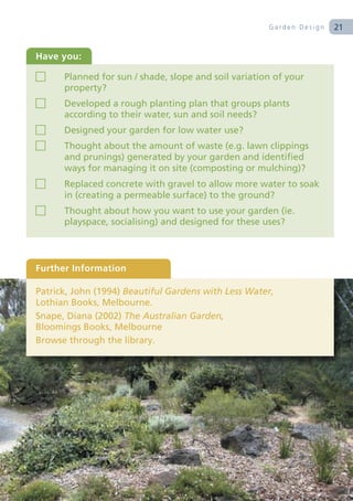 Garden Design   21


Have you:

      Planned for sun / shade, slope and soil variation of your
      property?
      Developed a rough planting plan that groups plants
      according to their water, sun and soil needs?
      Designed your garden for low water use?
      Thought about the amount of waste (e.g. lawn clippings
      and prunings) generated by your garden and identified
      ways for managing it on site (composting or mulching)?
      Replaced concrete with gravel to allow more water to soak
      in (creating a permeable surface) to the ground?
      Thought about how you want to use your garden (ie.
      playspace, socialising) and designed for these uses?




Further Information

Patrick, John (1994) Beautiful Gardens with Less Water,
Lothian Books, Melbourne.
Snape, Diana (2002) The Australian Garden,
Bloomings Books, Melbourne
Browse through the library.
 