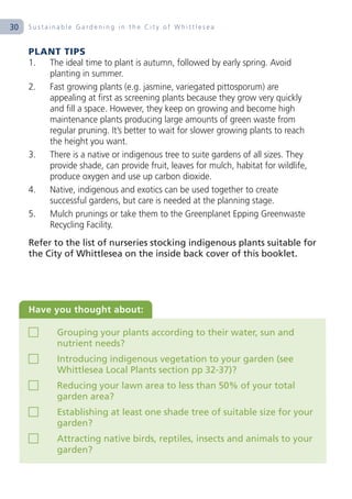 30   Sustainable Gardening in the City of Whittlesea


     PLANT TIPS
     1. The ideal time to plant is autumn, followed by early spring. Avoid
        planting in summer.
     2. Fast growing plants (e.g. jasmine, variegated pittosporum) are
        appealing at first as screening plants because they grow very quickly
        and fill a space. However, they keep on growing and become high
        maintenance plants producing large amounts of green waste from
        regular pruning. It’s better to wait for slower growing plants to reach
        the height you want.
     3. There is a native or indigenous tree to suite gardens of all sizes. They
        provide shade, can provide fruit, leaves for mulch, habitat for wildlife,
        produce oxygen and use up carbon dioxide.
     4. Native, indigenous and exotics can be used together to create
        successful gardens, but care is needed at the planning stage.
     5. Mulch prunings or take them to the Greenplanet Epping Greenwaste
        Recycling Facility.
     Refer to the list of nurseries stocking indigenous plants suitable for
     the City of Whittlesea on the inside back cover of this booklet.




     Have you thought about:

            Grouping your plants according to their water, sun and
            nutrient needs?
            Introducing indigenous vegetation to your garden (see
            Whittlesea Local Plants section pp 32-37)?
            Reducing your lawn area to less than 50% of your total
            garden area?
            Establishing at least one shade tree of suitable size for your
            garden?
            Attracting native birds, reptiles, insects and animals to your
            garden?
 