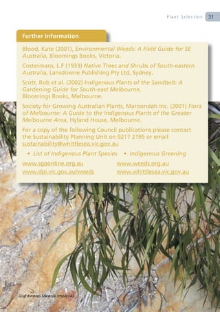 Plant Selection   31


 Further Information

 Blood, Kate (2001), Environmental Weeds: A Field Guide for SE
 Australia, Bloomings Books, Victoria.
 Costermans, L.F (1933) Native Trees and Shrubs of South-eastern
 Australia, Lansdowne Publishing Pty Ltd, Sydney.
 Scott, Rob et al. (2002) Indigenous Plants of the Sandbelt: A
 Gardening Guide for South-east Melbourne,
 Bloomings Books, Melbourne.
 Society for Growing Australian Plants, Maroondah Inc. (2001) Flora
 of Melbourne: A Guide to the Indigenous Plants of the Greater
 Melbourne Area, Hyland House, Melbourne.
 For a copy of the following Council publications please contact
 the Sustainability Planning Unit on 9217 2195 or email
 sustainability@whittlesea.vic.gov.au
   • List of Indigenous Plant Species   • Indigenous Greening
 www.sgaonline.org.au               www.weeds.org.au
 www.dpi.vic.gov.au/weeds           www.whittlesea.vic.gov.au




Lightwood (Acacia implexa)
 