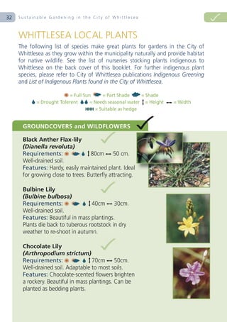 32   Sustainable Gardening in the City of Whittlesea




                           = Full Sun     = Part Shade     = Shade
            = Drought Tolerent       = Needs seasonal water = Height   = Width
                                       = Suitable as hedge
 