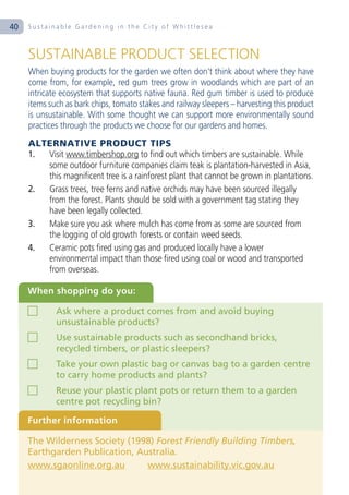 40   Sustainable Gardening in the City of Whittlesea



     SUSTAINABLE PRODUCT SELECTION
     When buying products for the garden we often don’t think about where they have
     come from, for example, red gum trees grow in woodlands which are part of an
     intricate ecosystem that supports native fauna. Red gum timber is used to produce
     items such as bark chips, tomato stakes and railway sleepers – harvesting this product
     is unsustainable. With some thought we can support more environmentally sound
     practices through the products we choose for our gardens and homes.
     ALTERNATIVE PRODUCT TIPS
     1. Visit www.timbershop.org to find out which timbers are sustainable. While
        some outdoor furniture companies claim teak is plantation-harvested in Asia,
        this magnificent tree is a rainforest plant that cannot be grown in plantations.
     2. Grass trees, tree ferns and native orchids may have been sourced illegally
        from the forest. Plants should be sold with a government tag stating they
        have been legally collected.
     3. Make sure you ask where mulch has come from as some are sourced from
        the logging of old growth forests or contain weed seeds.
     4. Ceramic pots fired using gas and produced locally have a lower
        environmental impact than those fired using coal or wood and transported
        from overseas.

     When shopping do you:

             Ask where a product comes from and avoid buying
             unsustainable products?
             Use sustainable products such as secondhand bricks,
             recycled timbers, or plastic sleepers?
             Take your own plastic bag or canvas bag to a garden centre
             to carry home products and plants?
             Reuse your plastic plant pots or return them to a garden
             centre pot recycling bin?

     Further information

     The Wilderness Society (1998) Forest Friendly Building Timbers,
     Earthgarden Publication, Australia.
     www.sgaonline.org.au       www.sustainability.vic.gov.au
 