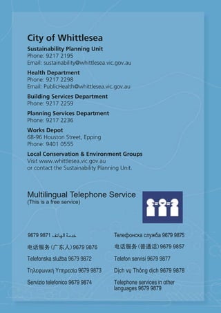 City of Whittlesea
Sustainability Planning Unit
Phone: 9217 2195
Email: sustainability@whittlesea.vic.gov.au
Health Department
Phone: 9217 2298
Email: PublicHealth@whittlesea.vic.gov.au
Building Services Department
Phone: 9217 2259
Planning Services Department
Phone: 9217 2236
Works Depot
68-96 Houston Street, Epping
Phone: 9401 0555
Local Conservation & Environment Groups
Visit www.whittlesea.vic.gov.au
or contact the Sustainability Planning Unit.



Multilingual Telephone Service
(This is a free service)
 