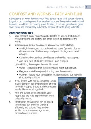 Compost and Worms – Easy and Fun!          5


COMPOST AND WORMS – EASY AND FUN!
Composting or worm farming your food scraps, grass and garden clippings
(organics) can provide you with an excellent source of free garden food and soil
improver. In addition to creating great fertiliser, it reduces greenhouse gases,
saves water and dramatically reduces the amount of waste going to landfill.

COMPOSTING TIPS
1. Your compost bin or heap should be located on soil, so that it drains
   well and worms and bacteria can enter the bin to decompose the
   waste.
2. a) All compost bins or heaps need a balance of materials that:
      • Are high in nitrogen, such as blood and bone, Dynamic Lifter or
         chicken manure. Kitchen scraps and grass clippings also contain
         nitrogen.
      • Contain carbon, such as dried leaves or shredded newspapers.
      • Aim for a ratio of 30 parts carbon : 1 part nitrogen.
   b) In addition, the compost heap or bin needs:
      • Water – enough so that the contents are moist but not wet.
      • Oxygen – added by regularly turning over the contents.
      • Warmth – locate your compost bin in a sunny place, but not with
         direct sunlight all day.
3. If you are left with half decomposed lumps
   in your compost add smaller pieces of food
   to the bin/heap to ensure it all decomposes
   evenly. Always crush eggshells.
4. Ants and slaters are an indication your
   heap is too dry. Add a sprinkling of water
   or less dry matter.
5. Meat scraps or fish bones can be added
   to compost, but only if its working
   efficiently and quickly. They are best
   avoided so not to encourage vermin,
   especially over summer.
 