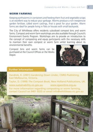 Composting and Worms – Easy and Fun!        7

WORM FARMING
Keeping earthworms in containers and feeding them fruit and vegetable scraps
is an excellent way to reduce your garbage. Worms produce a rich inexpensive
garden fertiliser, called worm castings, that is great for your garden. Worm
farms are ideal for people living in flats or houses with small backyards.
The City of Whittlesea offers residents subsidised compost bins and worm
farms. Compost and worm farm workshops are also available through Council’s
Environment Events Program. Workshops aim to provide an introduction to
the concept of composting and equip participants with the necessary skills
to maintain their own compost or worm farm whilst learning about its
environmental benefits.
Compost bins and worm farms can be
purchased at the Council Offices or the Works
Depot.




Further Information

Handrek, K. (2001) Gardening Down Under, CSIRO Publishing,
East Melbourne, Victoria.
Taylor, D. (1999) The Compost Book, New Holland Publications, UK.
www.sustainability.vic.gov.au      www.sgaonline.org.au
For more information regarding composting or worm farming,
contact Council on 9401 0555 or email info@whittlesea.vic.gov.au
 