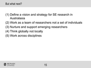 15
But what next?
(1) Define a vision and strategy for SE research in
Australasia
(2) Work as a team of researchers not a set of individuals
(3) Nurture and support emerging researchers
(4) Think globally not locally
(5) Work across disciplines
 
