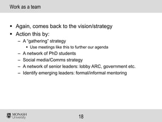 18
Work as a team
▪ Again, comes back to the vision/strategy
▪ Action this by:
– A “gathering” strategy
▪ Use meetings like this to further our agenda
– A network of PhD students
– Social media/Comms strategy
– A network of senior leaders: lobby ARC, government etc.
– Identify emerging leaders: formal/informal mentoring
 