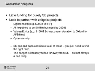 21
Work across disciplines
▪ Little funding for purely SE projects
▪ Look to partner with zeitgeist projects
– Digital health [e.g. $20Bn MRFF]
– AI [expected to be $15Trn business by 2030]
– Values/Ethics [e.g. £150M Schwarzmann donation to Oxford for
AI/Ethics]
– Cybersecurity
– SE can and does contribute to all of these – you just need to find
the right pitch
– The danger is it takes you too far away from SE – but not always
a bad thing
 