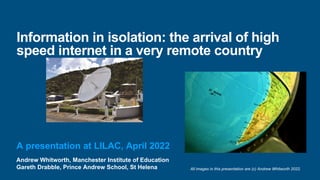 Andrew Whitworth, Manchester Institute of Education
Gareth Drabble, Prince Andrew School, St Helena
Information in isolation: the arrival of high
speed internet in a very remote country
A presentation at LILAC, April 2022
All images in this presentation are (c) Andrew Whitworth 2022.
 