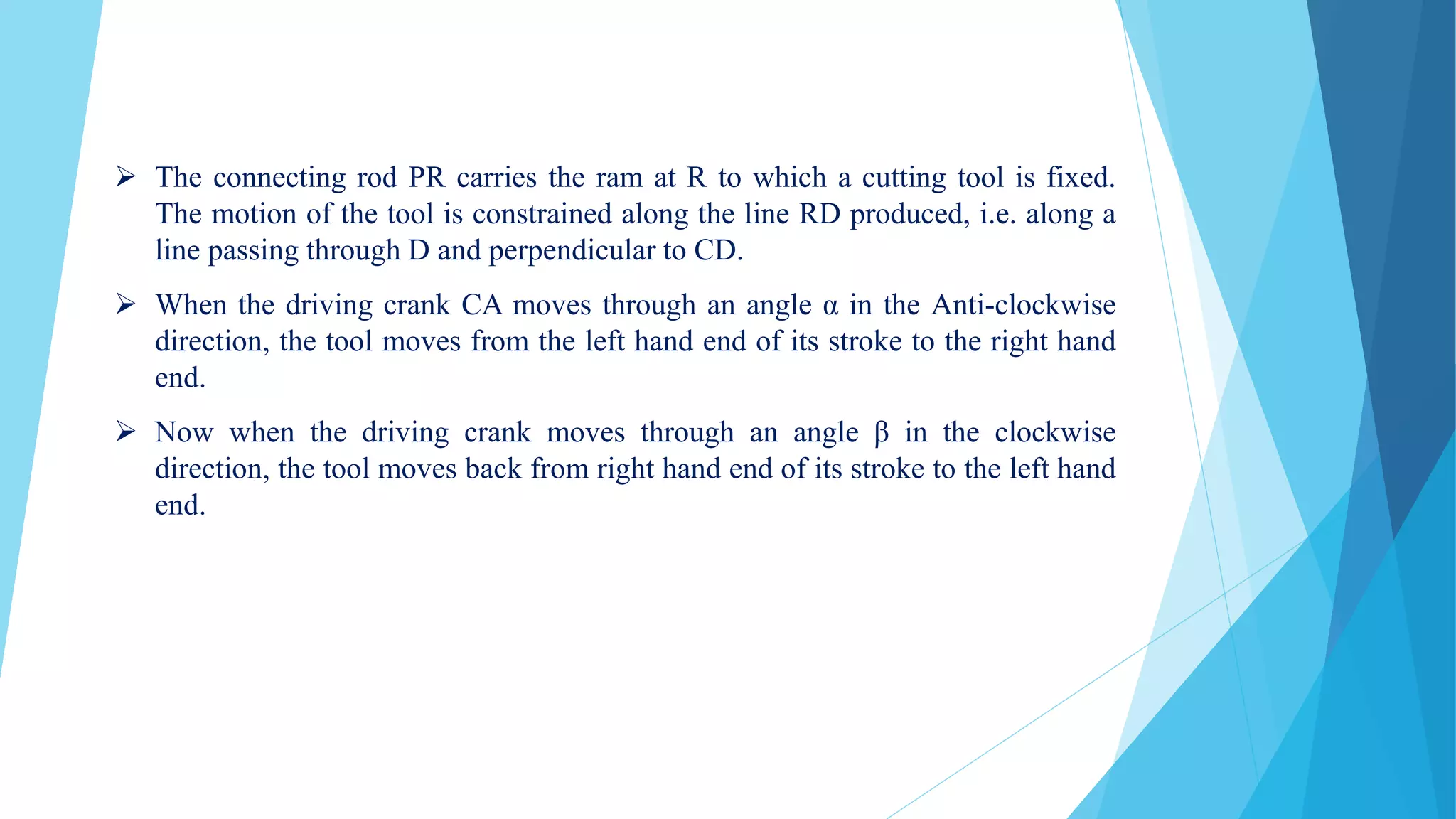  The connecting rod PR carries the ram at R to which a cutting tool is fixed.
The motion of the tool is constrained along the line RD produced, i.e. along a
line passing through D and perpendicular to CD.
 When the driving crank CA moves through an angle α in the Anti-clockwise
direction, the tool moves from the left hand end of its stroke to the right hand
end.
 Now when the driving crank moves through an angle β in the clockwise
direction, the tool moves back from right hand end of its stroke to the left hand
end.
 