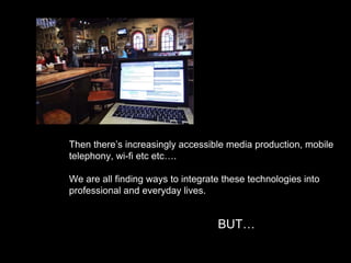 Then there’s increasingly accessible media production, mobile
telephony, wi-fi etc etc….
We are all finding ways to integrate these technologies into
professional and everyday lives.
BUT…
 