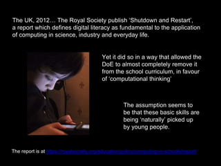 The UK, 2012… The Royal Society publish ‘Shutdown and Restart’,
a report which defines digital literacy as fundamental to the application
of computing in science, industry and everyday life.
Yet it did so in a way that allowed the
DoE to almost completely remove it
from the school curriculum, in favour
of ‘computational thinking’
The report is at https://royalsociety.org/education/policy/computing-in-schools/report/
The assumption seems to
be that these basic skills are
being ‘naturally’ picked up
by young people.
 