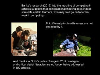 Banks’s research (2015) into the teaching of computing in
schools suggests that computational thinking does indeed
stimulate certain learners, who may well go on to further
work in computing…
But differently inclined learners are not
engaged by it.
And thanks to Gove’s policy change in 2012, emergent
and critical digital literacies are no longer being addressed
in UK schools.
 