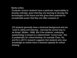 Banks writes:
Computer science students have a particular responsibility to
develop criticality, given that they are learning to develop the
technologies of the future and this gives them potential for
considerable power that they are often unaware of.
CS students generally have a technical background and are
“used to sitting and listening... learning the correct way to
do things” (Bullen, 1998). But if the students’ underlying
epistemology is based on a deterministic “correct way”, this
is problematic for critical thinking: for example Chan, Ho,
and Ku’s (2011) research suggests that students who view
knowledge as certain have a reduced capacity for critical
thinking.
 