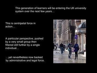 This generation of learners will be entering the UK university
system over the next few years…
This is centripetal force in
action…
A particular perspective, pushed
by a very small group then
filtered still further by a single
individual…
…yet nevertheless now backed
by administrative and legal force.
 