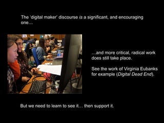 The ‘digital maker’ discourse is a significant, and encouraging
one…
…and more critical, radical work
does still take place.
See the work of Virginia Eubanks
for example (Digital Dead End).
But we need to learn to see it… then support it.
 