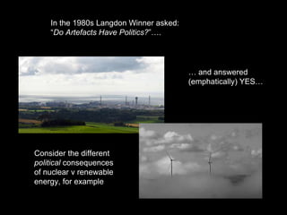 In the 1980s Langdon Winner asked:
“Do Artefacts Have Politics?”….
Consider the different
political consequences
of nuclear v renewable
energy, for example
… and answered
(emphatically) YES…
 
