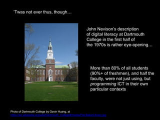 ’Twas not ever thus, though…
Photo of Dartmouth College by Gavin Huang, at
https://en.wikipedia.org/wiki/Dartmouth_College#/media/File:BakerLibrary.jpg
John Nevison’s description
of digital literacy at Dartmouth
College in the first half of
the 1970s is rather eye-opening…
More than 80% of all students
(90%+ of freshmen), and half the
faculty, were not just using, but
programming ICT in their own
particular contexts
 