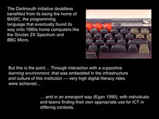 The Dartmouth initiative doubtless
benefited from its being the home of
BASIC, the programming
language that eventually found its
way onto 1980s home computers like
the Sinclair ZX Spectrum and
BBC Micro.
But this is the point… Through interaction with a supportive
learning environment, that was embedded in the infrastructure
and culture of this institution — very high digital literacy rates
were achieved…
… and in an emergent way (Egan 1990), with individuals
and teams finding their own appropriate use for ICT in
differing contexts.
 