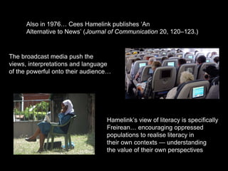 Also in 1976… Cees Hamelink publishes ‘An
Alternative to News’ (Journal of Communication 20, 120–123.)
Hamelink’s view of literacy is specifically
Freirean… encouraging oppressed
populations to realise literacy in
their own contexts — understanding
the value of their own perspectives
The broadcast media push the
views, interpretations and language
of the powerful onto their audience…
 