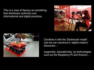 This is a view of literacy as something
that distributes authority over
informational and digital practices.
Combine it with the ‘Dartmouth model’
and we can construct a ‘digital makers’
discourse….
supported, educationally, by technologies
such as the Raspberry Pi and Arduino….
 