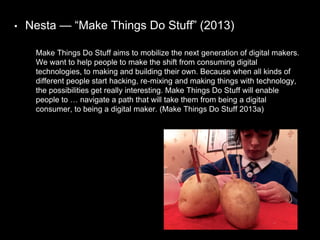 • Nesta — “Make Things Do Stuff” (2013)
Make Things Do Stuff aims to mobilize the next generation of digital makers.
We want to help people to make the shift from consuming digital
technologies, to making and building their own. Because when all kinds of
different people start hacking, re-mixing and making things with technology,
the possibilities get really interesting. Make Things Do Stuff will enable
people to … navigate a path that will take them from being a digital
consumer, to being a digital maker. (Make Things Do Stuff 2013a)
 