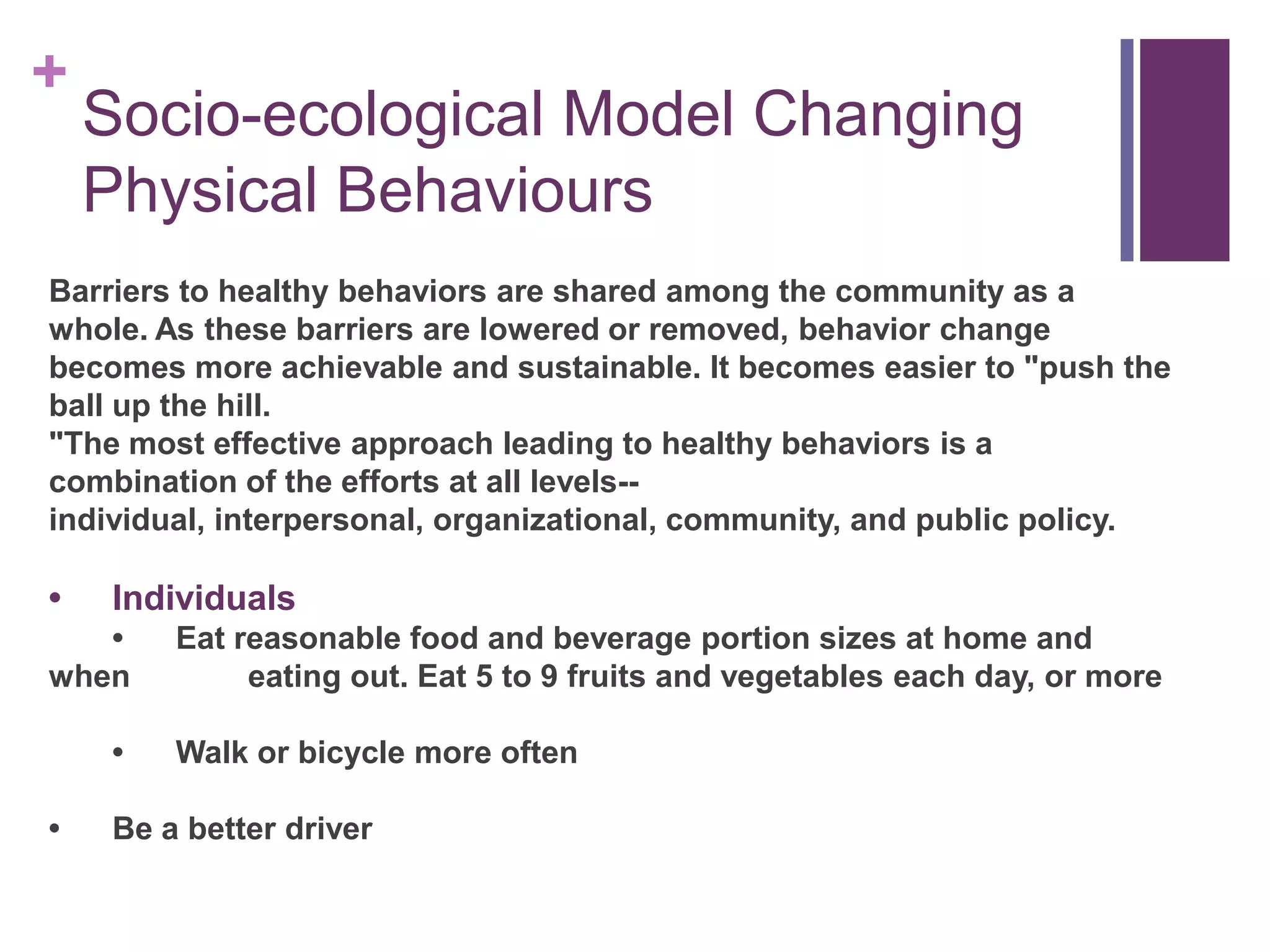 +
    Socio-ecological Model Changing
    Physical Behaviours
Barriers to healthy behaviors are shared among the community as a
whole. As these barriers are lowered or removed, behavior change
becomes more achievable and sustainable. It becomes easier to "push the
ball up the hill.
"The most effective approach leading to healthy behaviors is a
combination of the efforts at all levels--
individual, interpersonal, organizational, community, and public policy.

•   Individuals
   •    Eat reasonable food and beverage portion sizes at home and
when         eating out. Eat 5 to 9 fruits and vegetables each day, or more

    •   Walk or bicycle more often

•   Be a better driver
 