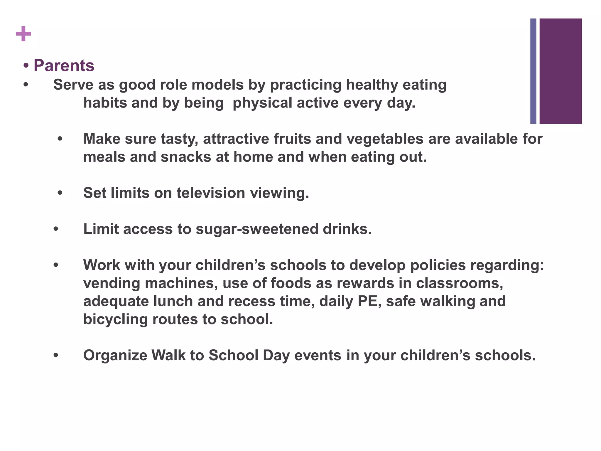 +
• Parents
•   Serve as good role models by practicing healthy eating
        habits and by being physical active every day.

    •   Make sure tasty, attractive fruits and vegetables are available for
        meals and snacks at home and when eating out.

    •   Set limits on television viewing.

    •   Limit access to sugar-sweetened drinks.

    •   Work with your children‟s schools to develop policies regarding:
        vending machines, use of foods as rewards in classrooms,
        adequate lunch and recess time, daily PE, safe walking and
        bicycling routes to school.

    •   Organize Walk to School Day events in your children‟s schools.
 