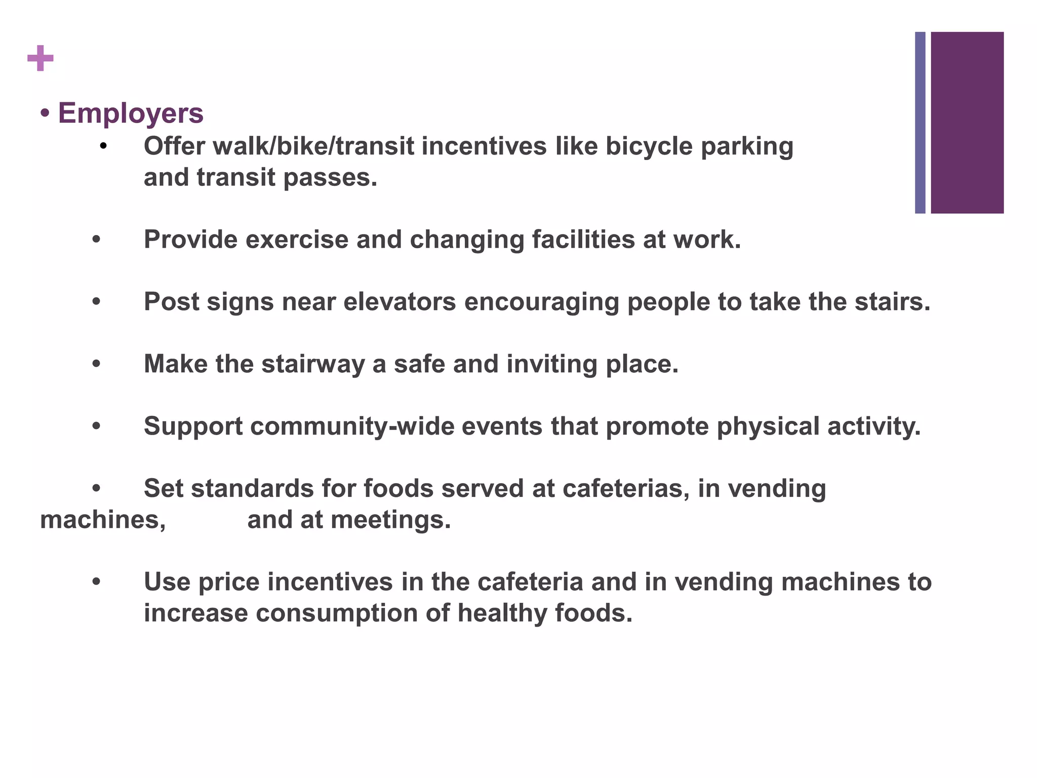 +
• Employers
    •   Offer walk/bike/transit incentives like bicycle parking
        and transit passes.

    •   Provide exercise and changing facilities at work.

    •   Post signs near elevators encouraging people to take the stairs.

    •   Make the stairway a safe and inviting place.

    •   Support community-wide events that promote physical activity.

   •   Set standards for foods served at cafeterias, in vending
machines,      and at meetings.

    •   Use price incentives in the cafeteria and in vending machines to
        increase consumption of healthy foods.
 