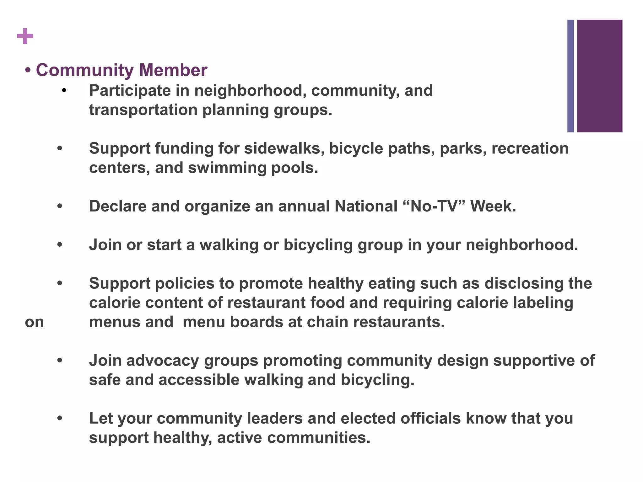 +
• Community Member
     •   Participate in neighborhood, community, and
         transportation planning groups.

     •   Support funding for sidewalks, bicycle paths, parks, recreation
         centers, and swimming pools.

     •   Declare and organize an annual National “No-TV” Week.

     •   Join or start a walking or bicycling group in your neighborhood.

     •   Support policies to promote healthy eating such as disclosing the
         calorie content of restaurant food and requiring calorie labeling
on       menus and menu boards at chain restaurants.

     •   Join advocacy groups promoting community design supportive of
         safe and accessible walking and bicycling.

     •   Let your community leaders and elected officials know that you
         support healthy, active communities.
 