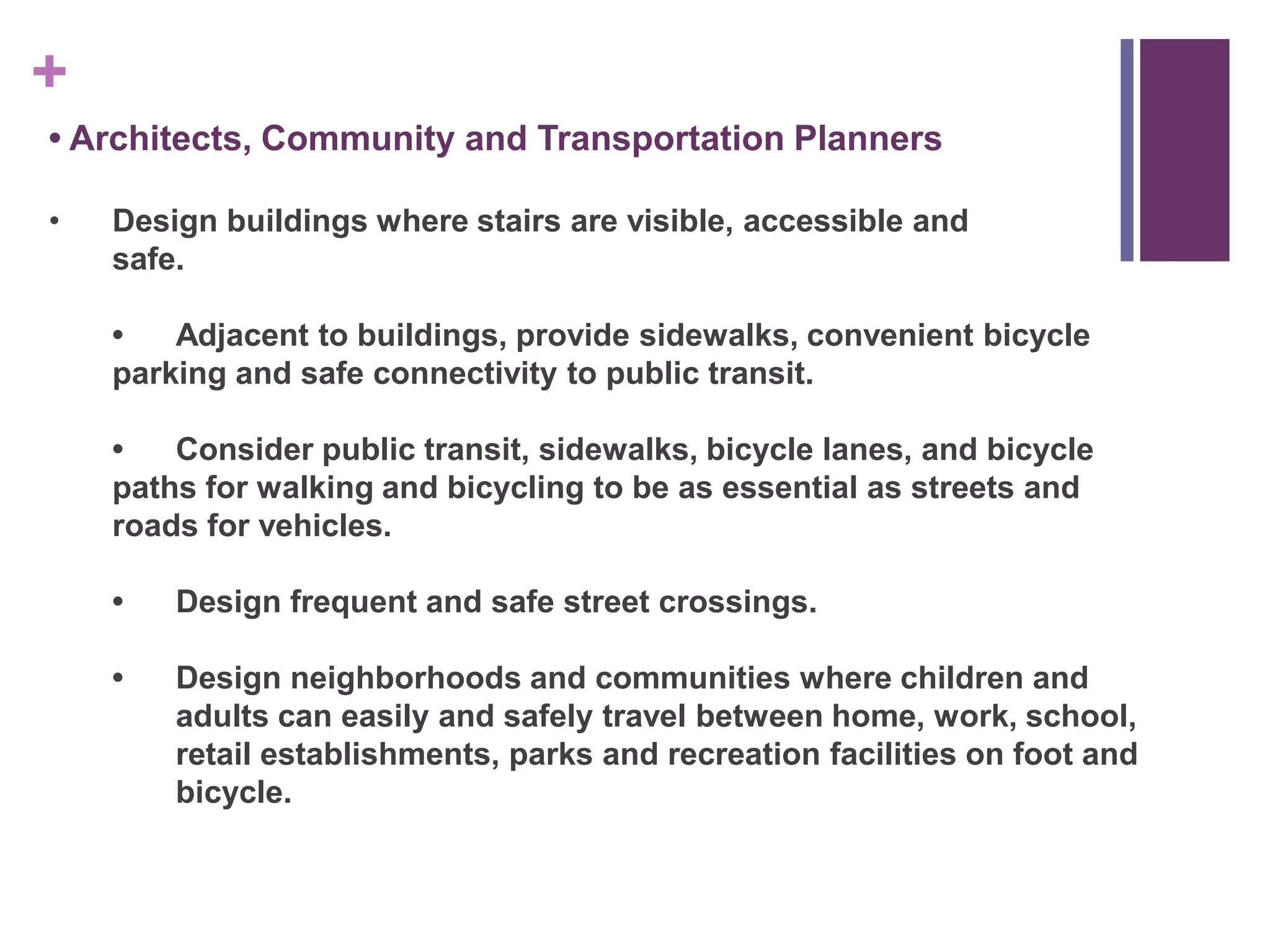 +
• Architects, Community and Transportation Planners

•   Design buildings where stairs are visible, accessible and
    safe.

    •   Adjacent to buildings, provide sidewalks, convenient bicycle
    parking and safe connectivity to public transit.

    •   Consider public transit, sidewalks, bicycle lanes, and bicycle
    paths for walking and bicycling to be as essential as streets and
    roads for vehicles.

    •   Design frequent and safe street crossings.

    •   Design neighborhoods and communities where children and
        adults can easily and safely travel between home, work, school,
        retail establishments, parks and recreation facilities on foot and
        bicycle.
 
