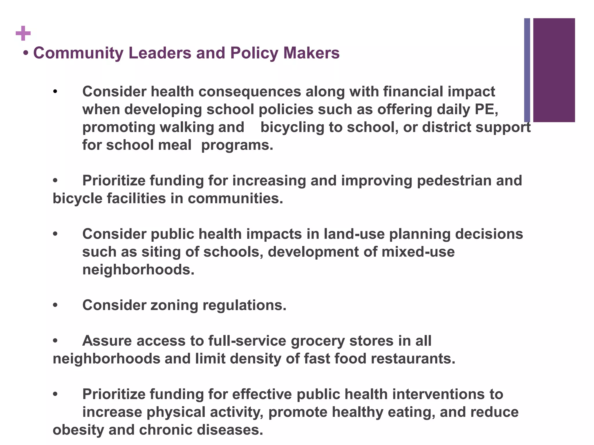 + Community Leaders and Policy Makers
•

    •   Consider health consequences along with financial impact
        when developing school policies such as offering daily PE,
        promoting walking and bicycling to school, or district support
        for school meal programs.

    •   Prioritize funding for increasing and improving pedestrian and
    bicycle facilities in communities.

    •   Consider public health impacts in land-use planning decisions
        such as siting of schools, development of mixed-use
        neighborhoods.

    •   Consider zoning regulations.

    •   Assure access to full-service grocery stores in all
    neighborhoods and limit density of fast food restaurants.

    •  Prioritize funding for effective public health interventions to
       increase physical activity, promote healthy eating, and reduce
    obesity and chronic diseases.
 