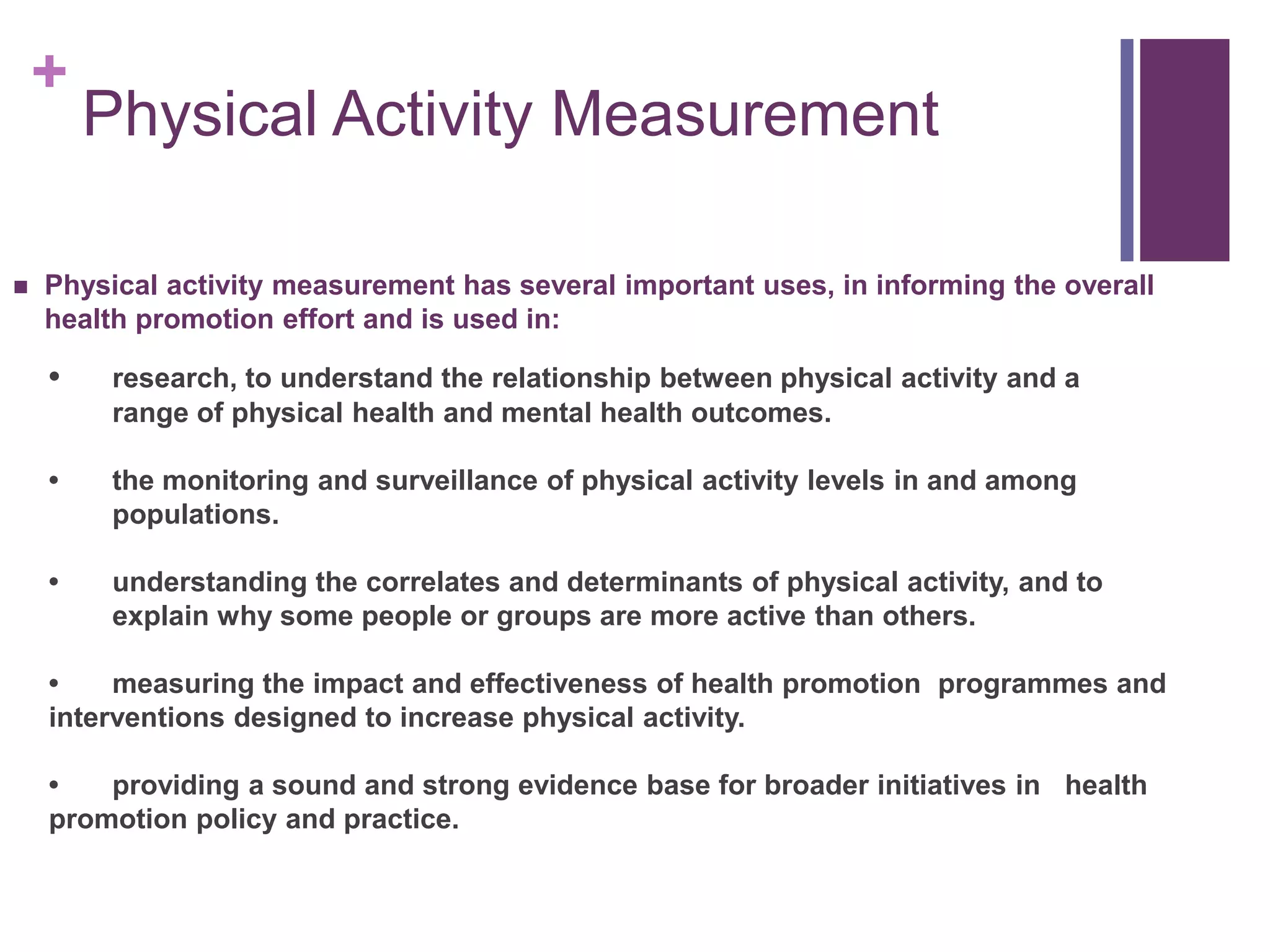 +
        Physical Activity Measurement

   Physical activity measurement has several important uses, in informing the overall
    health promotion effort and is used in:

    •    research, to understand the relationship between physical activity and a
         range of physical health and mental health outcomes.

    •    the monitoring and surveillance of physical activity levels in and among
         populations.

    •    understanding the correlates and determinants of physical activity, and to
         explain why some people or groups are more active than others.

    •    measuring the impact and effectiveness of health promotion programmes and
    interventions designed to increase physical activity.

    •   providing a sound and strong evidence base for broader initiatives in health
    promotion policy and practice.
 