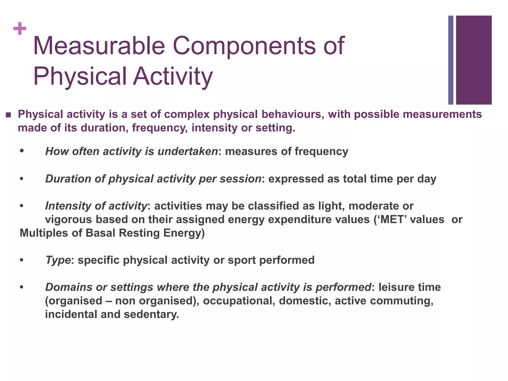 +
        Measurable Components of
        Physical Activity
   Physical activity is a set of complex physical behaviours, with possible measurements
    made of its duration, frequency, intensity or setting.

    •   How often activity is undertaken: measures of frequency

    •   Duration of physical activity per session: expressed as total time per day

    •    Intensity of activity: activities may be classified as light, moderate or
         vigorous based on their assigned energy expenditure values („MET‟ values or
    Multiples of Basal Resting Energy)

    •   Type: specific physical activity or sport performed

    •   Domains or settings where the physical activity is performed: leisure time
        (organised – non organised), occupational, domestic, active commuting,
        incidental and sedentary.
 