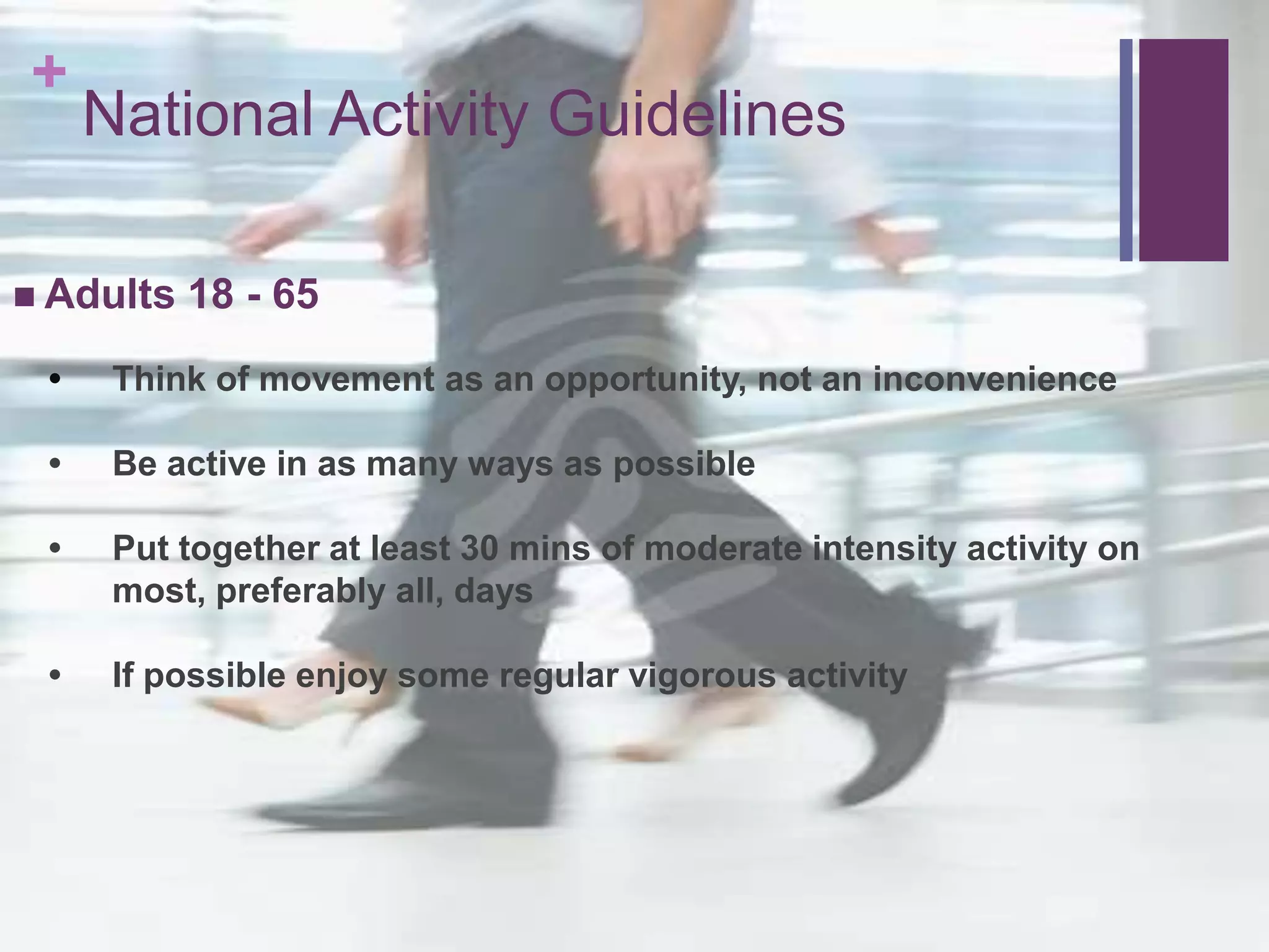 +
     National Activity Guidelines

 Adults   18 - 65
 •    Think of movement as an opportunity, not an inconvenience

 •    Be active in as many ways as possible

 •    Put together at least 30 mins of moderate intensity activity on
      most, preferably all, days

 •    If possible enjoy some regular vigorous activity
 