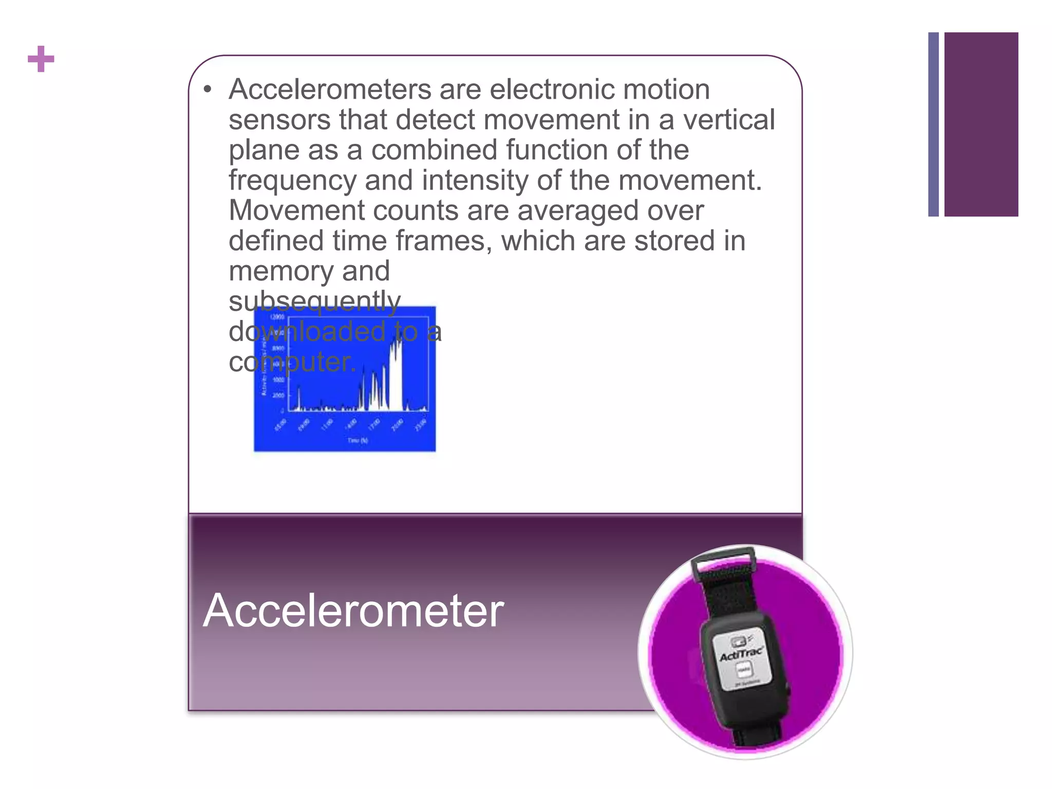 +   • Accelerometers are electronic motion
      sensors that detect movement in a vertical
      plane as a combined function of the
      frequency and intensity of the movement.
      Movement counts are averaged over
      defined time frames, which are stored in
      memory and
      subsequently
      downloaded to a
      computer.




    Accelerometer
 