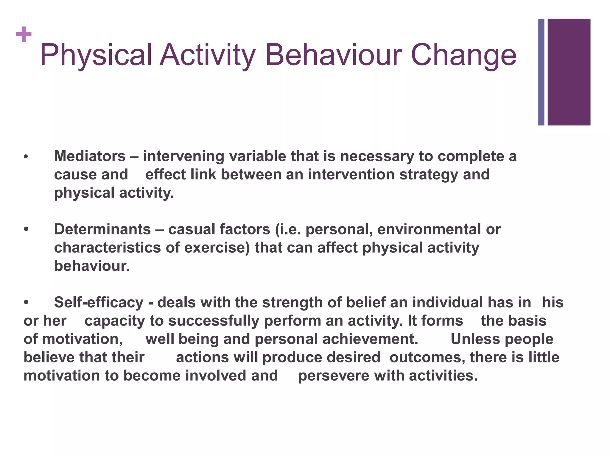 +
    Physical Activity Behaviour Change


•    Mediators – intervening variable that is necessary to complete a
     cause and effect link between an intervention strategy and
     physical activity.

•    Determinants – casual factors (i.e. personal, environmental or
     characteristics of exercise) that can affect physical activity
     behaviour.

•   Self-efficacy - deals with the strength of belief an individual has in his
or her capacity to successfully perform an activity. It forms the basis
of motivation, well being and personal achievement.            Unless people
believe that their    actions will produce desired outcomes, there is little
motivation to become involved and persevere with activities.
 