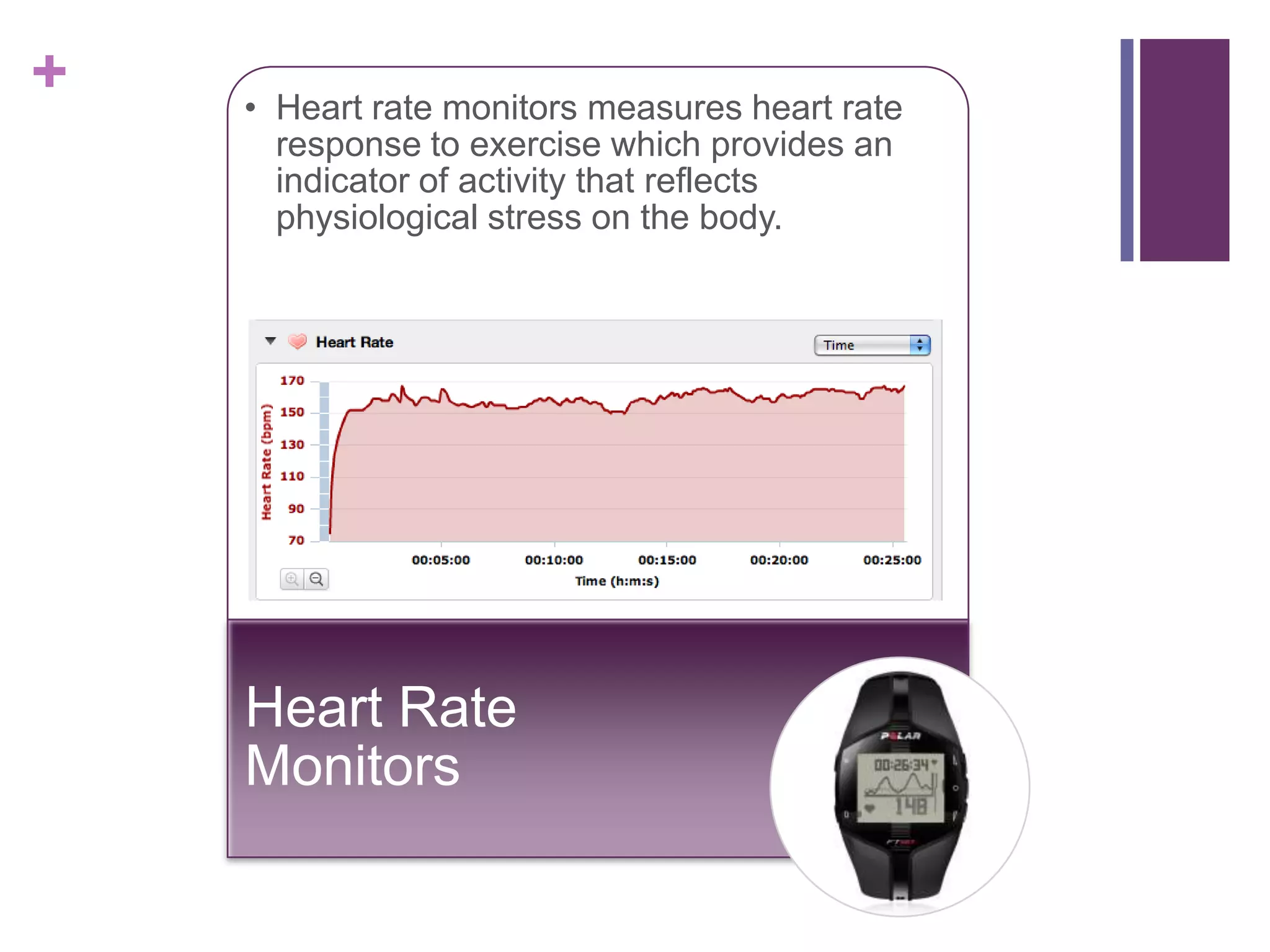 +   • Heart rate monitors measures heart rate
      response to exercise which provides an
      indicator of activity that reflects
      physiological stress on the body.




    Heart Rate
    Monitors
 