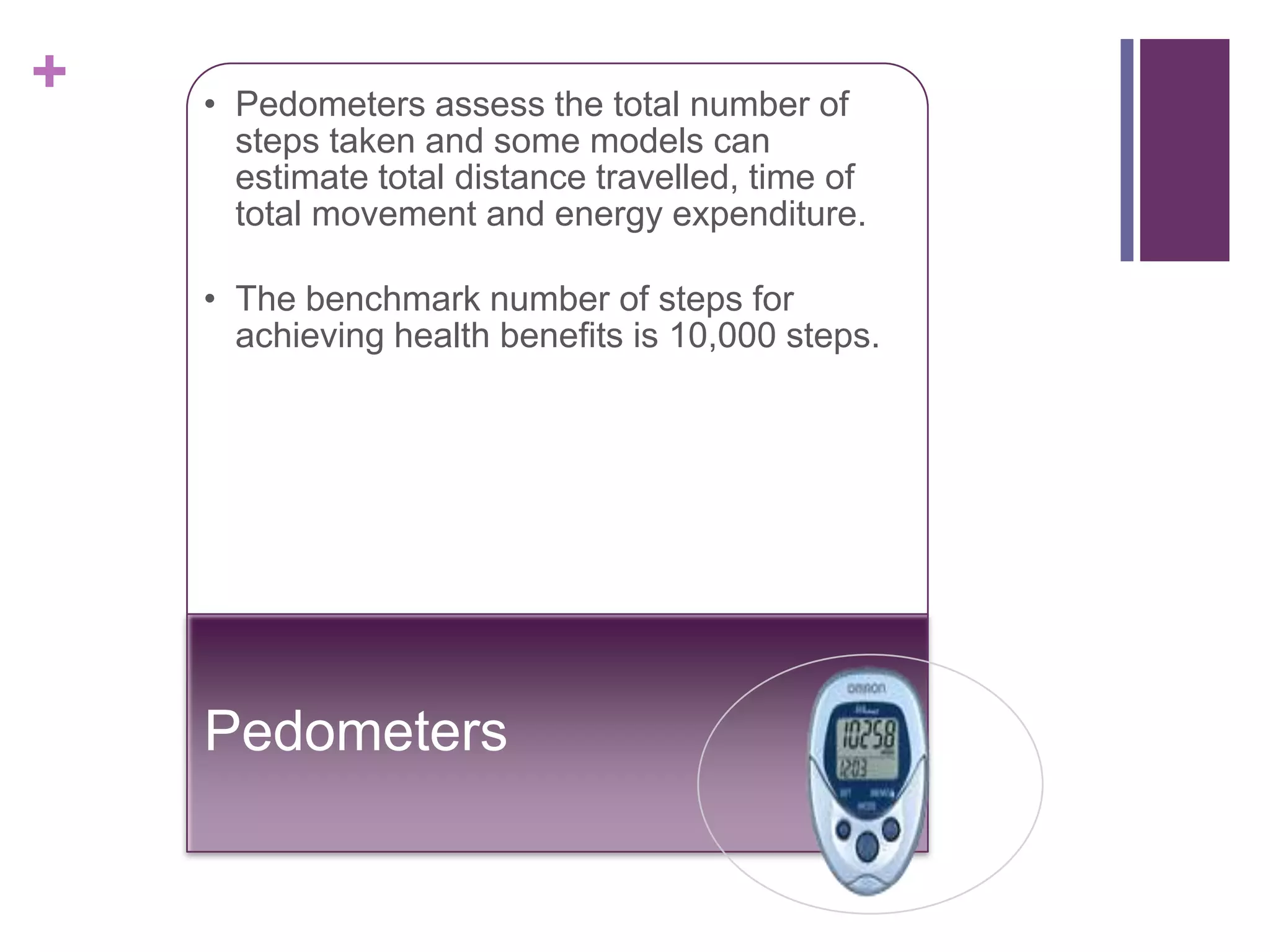 +   • Pedometers assess the total number of
      steps taken and some models can
      estimate total distance travelled, time of
      total movement and energy expenditure.

    • The benchmark number of steps for
      achieving health benefits is 10,000 steps.




    Pedometers
 