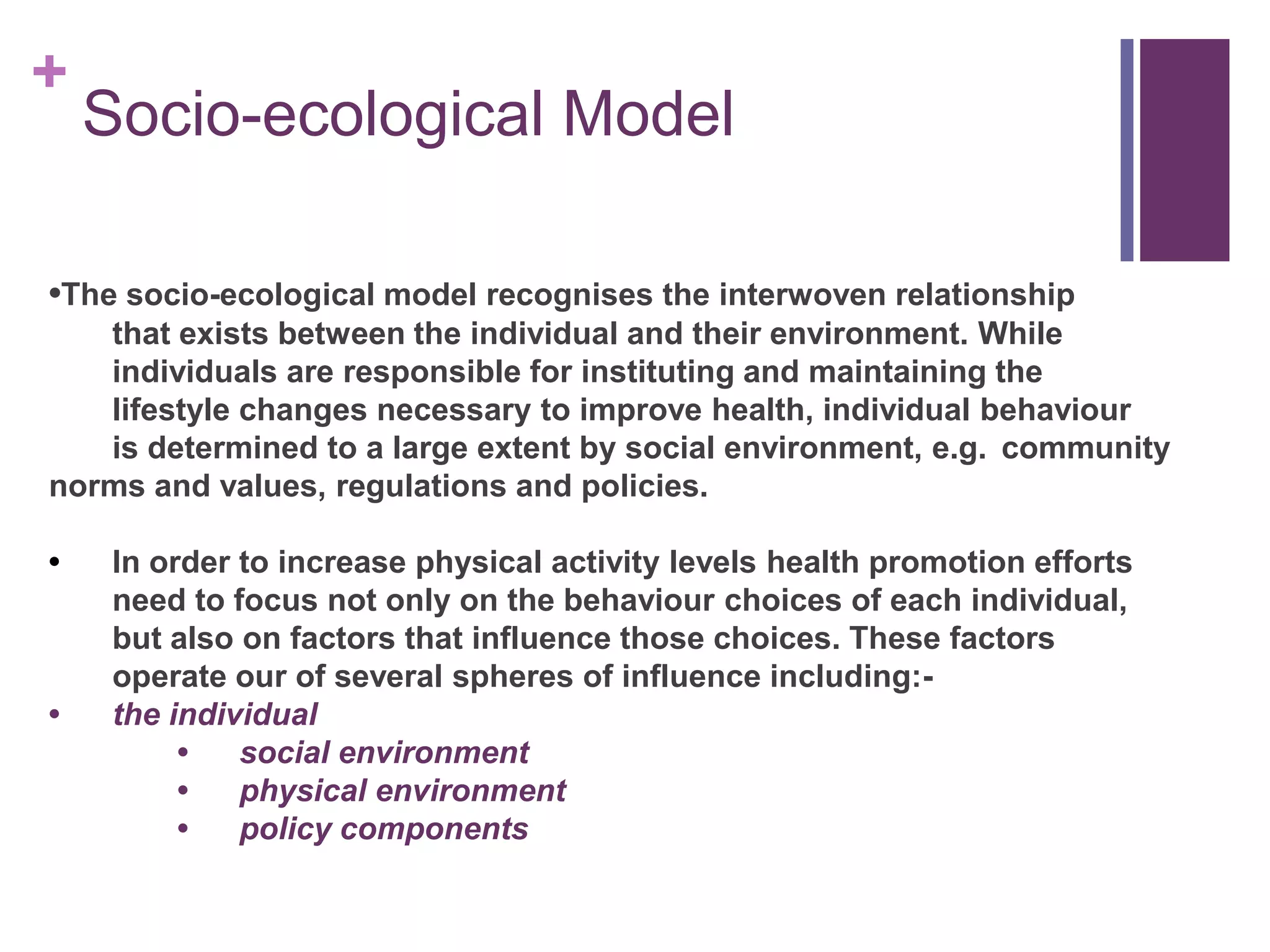 +
    Socio-ecological Model

•The socio-ecological model recognises the interwoven relationship
   that exists between the individual and their environment. While
   individuals are responsible for instituting and maintaining the
   lifestyle changes necessary to improve health, individual behaviour
   is determined to a large extent by social environment, e.g. community
norms and values, regulations and policies.

•    In order to increase physical activity levels health promotion efforts
     need to focus not only on the behaviour choices of each individual,
     but also on factors that influence those choices. These factors
     operate our of several spheres of influence including:-
•    the individual
          •   social environment
          •   physical environment
          •   policy components
 