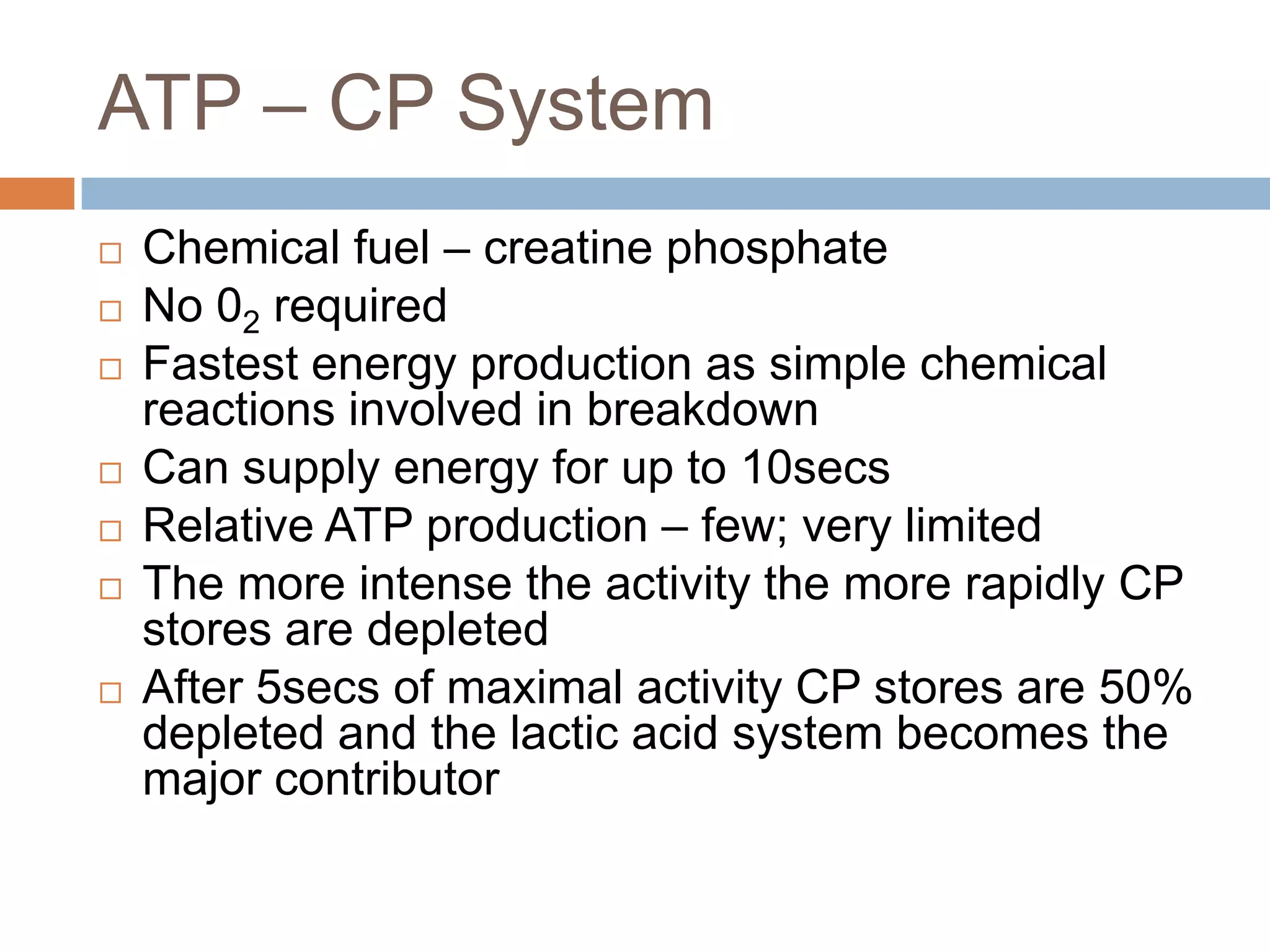 ATP – CP System
   Chemical fuel – creatine phosphate
   No 02 required
   Fastest energy production as simple chemical
    reactions involved in breakdown
   Can supply energy for up to 10secs
   Relative ATP production – few; very limited
   The more intense the activity the more rapidly CP
    stores are depleted
   After 5secs of maximal activity CP stores are 50%
    depleted and the lactic acid system becomes the
    major contributor
 