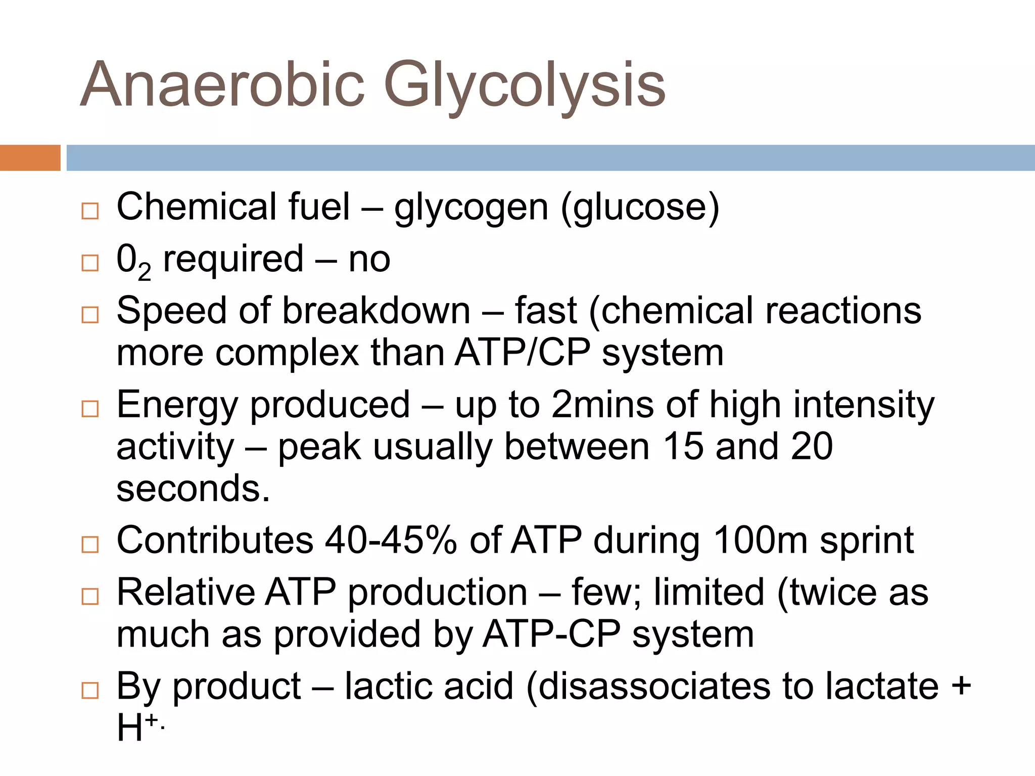 Anaerobic Glycolysis
   Chemical fuel – glycogen (glucose)
   02 required – no
   Speed of breakdown – fast (chemical reactions
    more complex than ATP/CP system
   Energy produced – up to 2mins of high intensity
    activity – peak usually between 15 and 20
    seconds.
   Contributes 40-45% of ATP during 100m sprint
   Relative ATP production – few; limited (twice as
    much as provided by ATP-CP system
   By product – lactic acid (disassociates to lactate +
    H+.
 