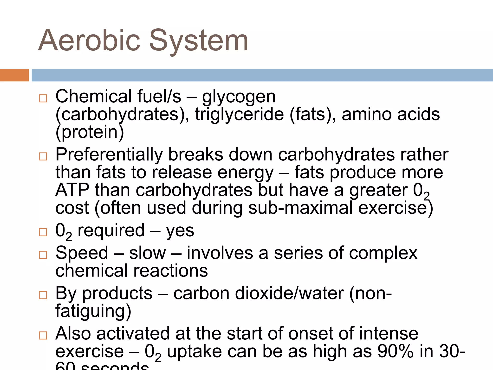 Aerobic System
   Chemical fuel/s – glycogen
    (carbohydrates), triglyceride (fats), amino acids
    (protein)
   Preferentially breaks down carbohydrates rather
    than fats to release energy – fats produce more
    ATP than carbohydrates but have a greater 02
    cost (often used during sub-maximal exercise)
   02 required – yes
   Speed – slow – involves a series of complex
    chemical reactions
   By products – carbon dioxide/water (non-
    fatiguing)
   Also activated at the start of onset of intense
    exercise – 02 uptake can be as high as 90% in 30-
 