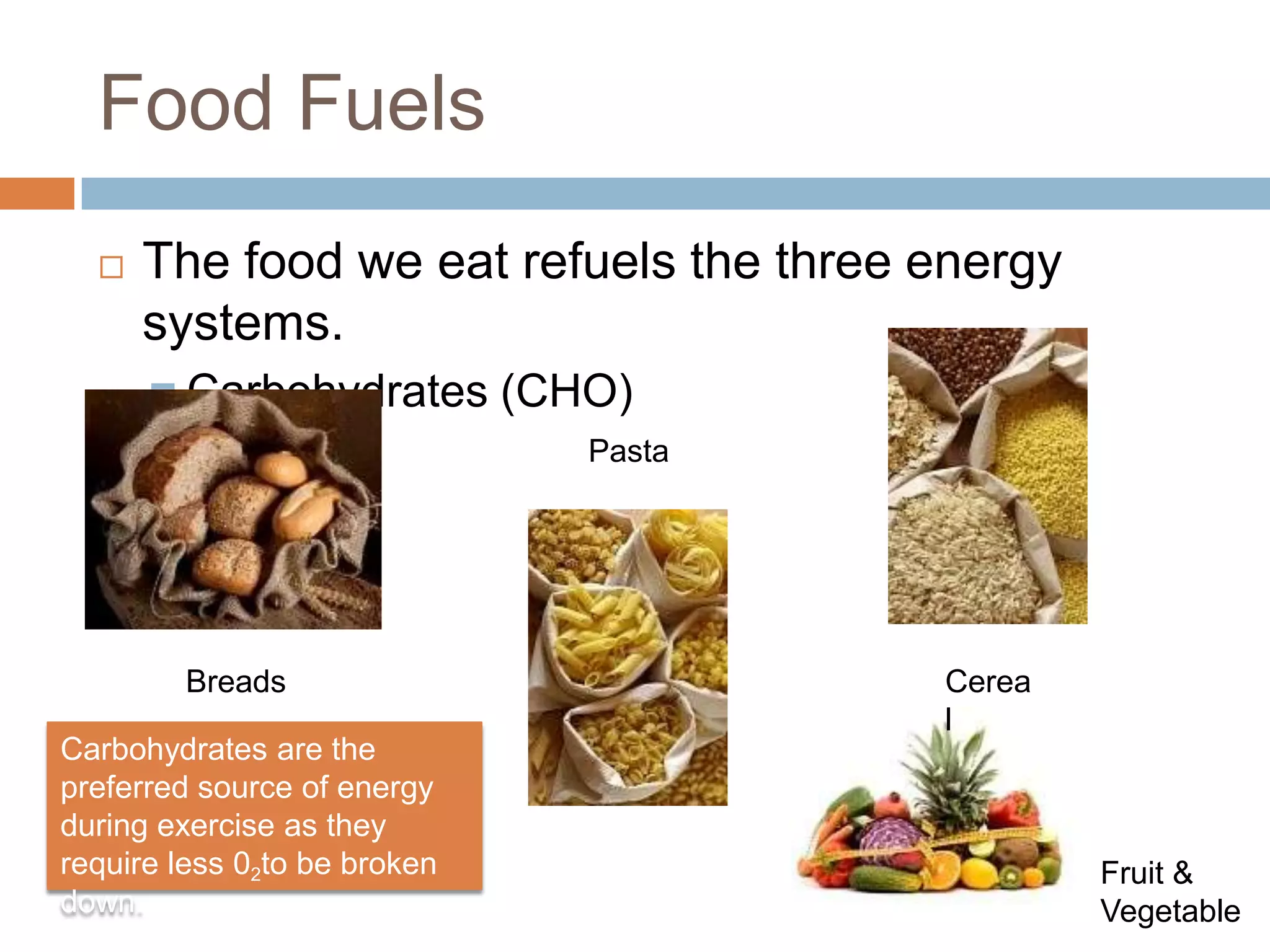 Food Fuels
     The food we eat refuels the three energy
      systems.
       Carbohydrates         (CHO)
                                 Pasta




        Breads                           Cerea
                                         l
Carbohydrates are the
preferred source of energy
during exercise as they
require less 02to be broken                      Fruit &
down.                                            Vegetable
 