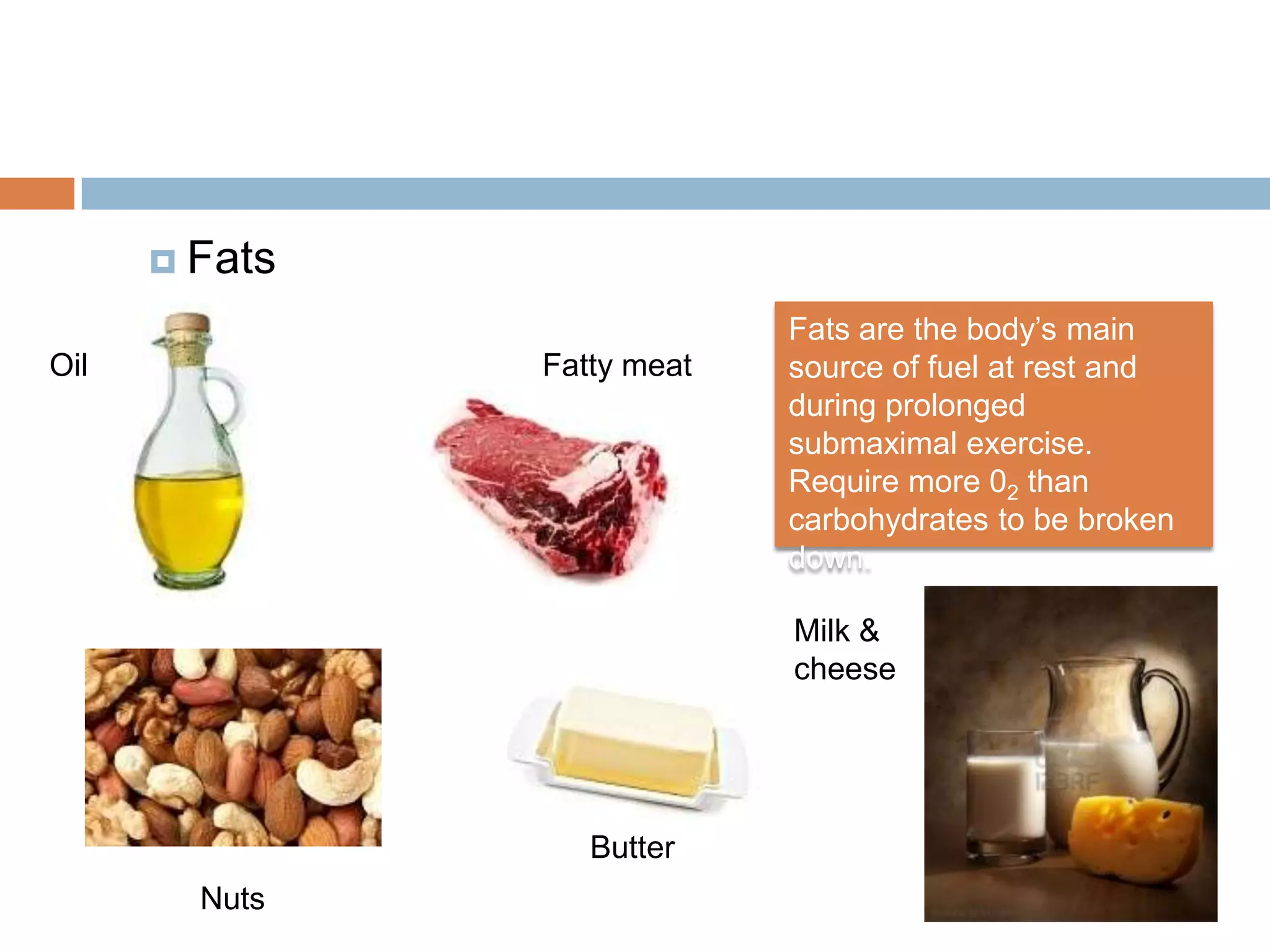  Fats

                            Fats are the body’s main
Oil            Fatty meat   source of fuel at rest and
                            during prolonged
                            submaximal exercise.
                            Require more 02 than
                            carbohydrates to be broken
                            down.

                            Milk &
                            cheese




                  Butter
        Nuts
 