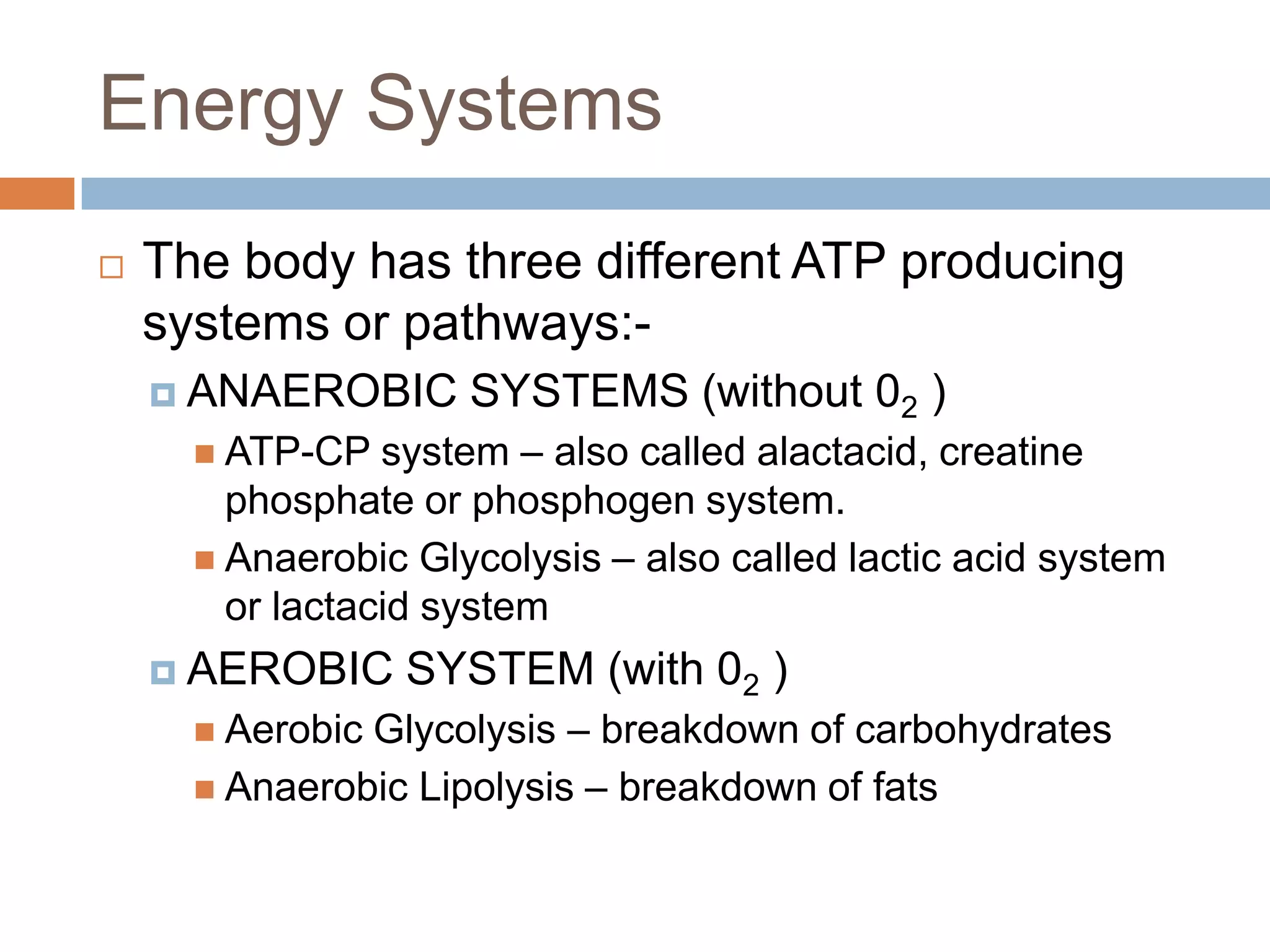 Energy Systems
   The body has three different ATP producing
    systems or pathways:-
     ANAEROBIC      SYSTEMS (without 02 )
       ATP-CP   system – also called alactacid, creatine
        phosphate or phosphogen system.
       Anaerobic Glycolysis – also called lactic acid system
        or lactacid system
     AEROBIC     SYSTEM (with 02 )
       AerobicGlycolysis – breakdown of carbohydrates
       Anaerobic Lipolysis – breakdown of fats
 
